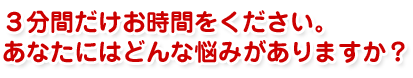 ３分間だけお時間をください。あなたにはどんな悩みがありますか？