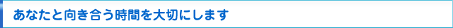あなたと向き合う時間を大切にします